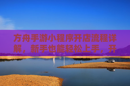 方舟手游小程序开店流程详解，新手也能轻松上手，开启游戏电商新篇章，方舟手游小程序开店流程详解，新手轻松上手，开启游戏电商新篇章