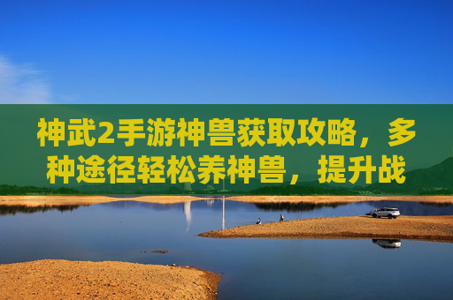 神武2手游神兽获取攻略,多种途径轻松养神兽,提升战斗实力,神武2手游神兽获取攻略,多种途径轻松养神兽,提升战斗实力