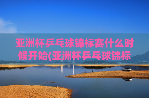 亚洲杯乒乓球锦标赛什么时候开始(亚洲杯乒乓球锦标赛什么时候开始比赛)