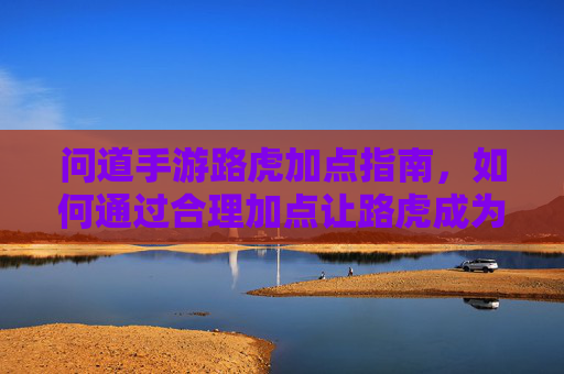 问道手游路虎加点指南,如何通过合理加点让路虎成为你的强力肉盾伙伴?问道手游路虎加点指南,如何合理加点打造强力肉盾伙伴?