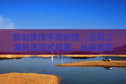 新剑侠传手游剧情,古风江湖的沉浸式叙事,从侠客初遇到江湖风雨的跌宕,新剑侠传手游,古风江湖沉浸式叙事,从侠客初遇到风雨江湖的跌宕