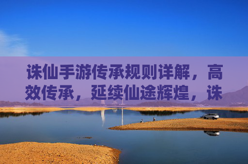 诛仙手游传承规则详解,高效传承,延续仙途辉煌,诛仙手游传承规则详解,高效传承,延续仙途辉煌