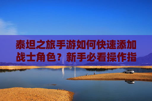 泰坦之旅手游如何快速添加战士角色?新手必看操作指南,泰坦之旅手游如何快速添加战士角色?新手必看操作指南