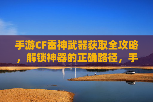 手游CF雷神武器获取全攻略，解锁神器的正确路径，手游CF雷神武器获取全攻略，解锁神器的正确路径