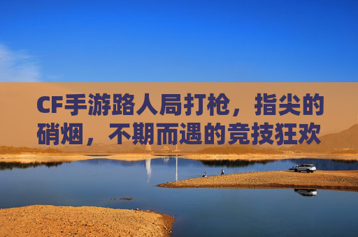 CF手游路人局打枪,指尖的硝烟,不期而遇的竞技狂欢,CF手游路人局打枪,指尖的硝烟,不期而遇的竞技狂欢
