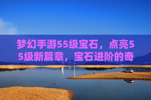 梦幻手游55级宝石,点亮55级新篇章,宝石进阶的奇幻之旅,梦幻手游55级宝石,点亮55级新篇章,宝石进阶的奇幻之旅