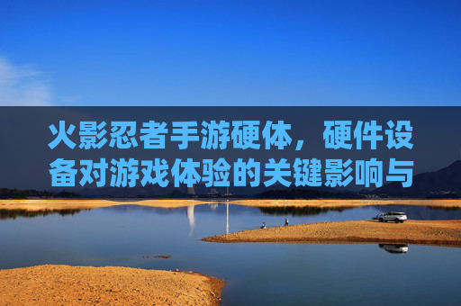 火影忍者手游硬体,硬件设备对游戏体验的关键影响与优化策略,火影忍者手游硬件设备对游戏体验的关键影响与优化策略
