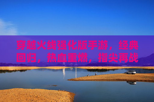 穿越火线强化版手游，经典回归，热血重燃，指尖再战沙城，穿越火线强化版手游，经典回归，热血重燃，指尖再战沙城