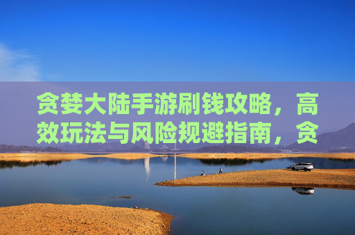 贪婪大陆手游刷钱攻略，高效玩法与风险规避指南，贪婪大陆手游刷钱攻略，高效玩法与风险规避指南