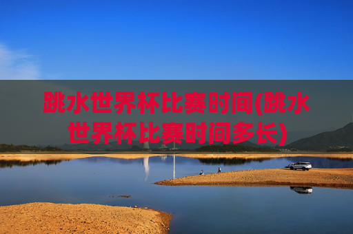 跳水世界杯比赛时间(跳水世界杯比赛时间多长)