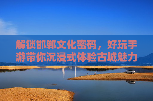 解锁邯郸文化密码，好玩手游带你沉浸式体验古城魅力，解锁邯郸文化密码，好玩手游带你沉浸式体验古城魅力