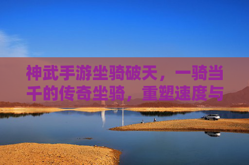 神武手游坐骑破天，一骑当千的传奇坐骑，重塑速度与力量的巅峰体验，神武手游破天坐骑，一骑当千的传奇，重塑速度与力量的巅峰体验