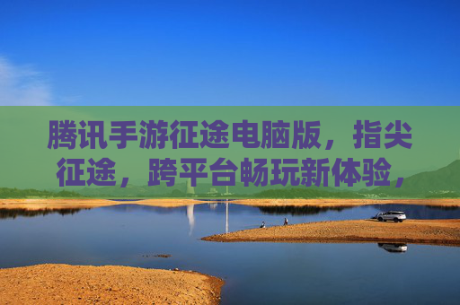 腾讯手游征途电脑版,指尖征途,跨平台畅玩新体验,腾讯手游征途电脑版,指尖征途,跨平台畅玩新体验