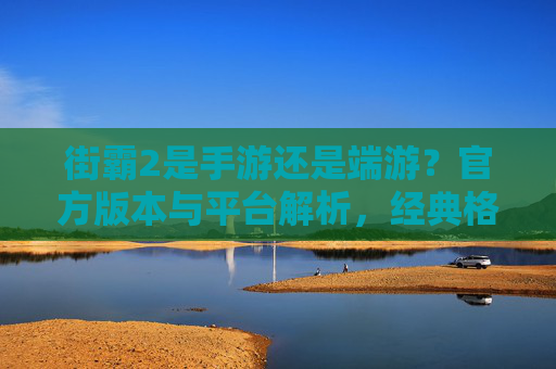 街霸2是手游还是端游?官方版本与平台解析,经典格斗的跨平台演变,街霸2是手游还是端游?官方版本与平台解析,经典格斗的跨平台演变