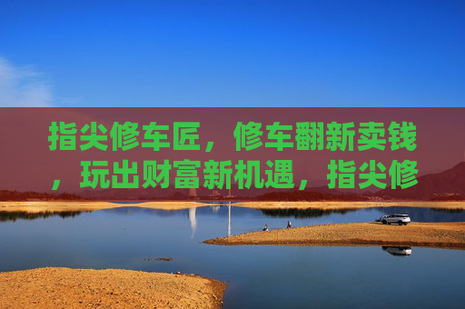 指尖修车匠,修车翻新卖钱,玩出财富新机遇,指尖修车匠,修车翻新卖钱,玩出财富新机遇