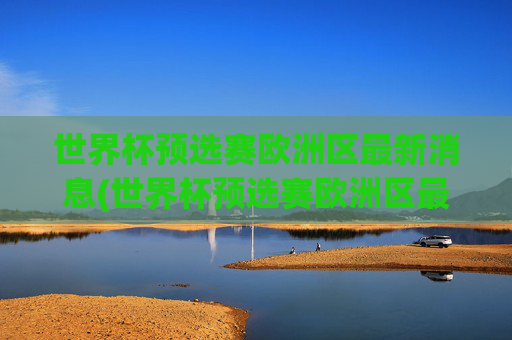 世界杯预选赛欧洲区最新消息(世界杯预选赛欧洲区最新消息直播)