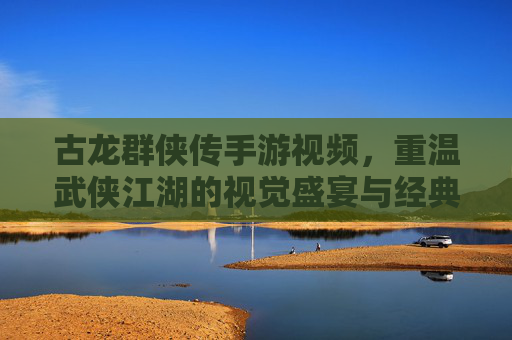 古龙群侠传手游视频，重温武侠江湖的视觉盛宴与经典再现，古龙群侠传手游视频，重温武侠江湖的视觉盛宴与经典再现