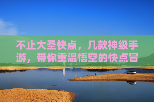 不止大圣快点,几款神级手游,带你重温悟空的快点冒险,不止大圣快点,几款神级手游,带你重温悟空的冒险之旅