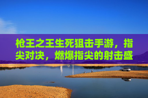 枪王之王生死狙击手游，指尖对决，燃爆指尖的射击盛宴，枪王之王生死狙击手游，指尖对决，燃爆指尖的射击盛宴