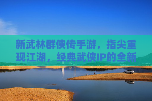 新武林群侠传手游,指尖重现江湖,经典武侠IP的全新演绎,新武林群侠传手游,指尖重现江湖,经典武侠IP的全新演绎