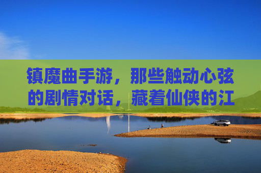 镇魔曲手游，那些触动心弦的剧情对话，藏着仙侠的江湖温度，镇魔曲手游，那些触动心弦的剧情对话，藏着仙侠的江湖温度