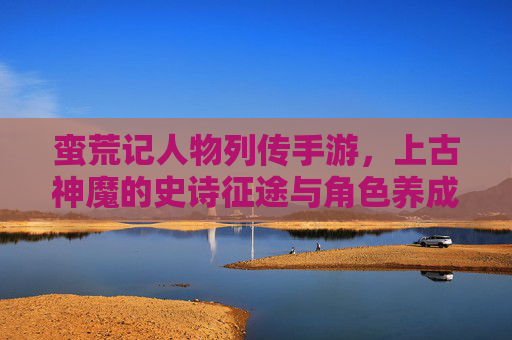 蛮荒记人物列传手游，上古神魔的史诗征途与角色养成新篇章，蛮荒记人物列传手游，上古神魔的史诗征途与角色养成新篇章