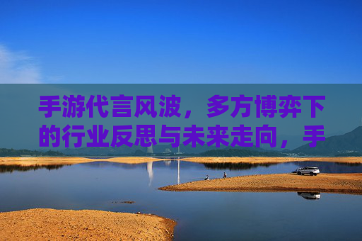 手游代言风波，多方博弈下的行业反思与未来走向，手游代言风波，多方博弈下的行业反思与未来走向