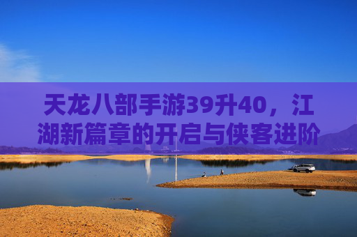 天龙八部手游39升40，江湖新篇章的开启与侠客进阶之路，天龙八部手游39升40，江湖新篇章开启，侠客进阶之路再启