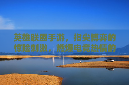 英雄联盟手游，指尖博弈的惊险刺激，燃爆电竞热情的燃情之旅，英雄联盟手游，指尖博弈的惊险刺激，燃爆电竞热情的燃情之旅