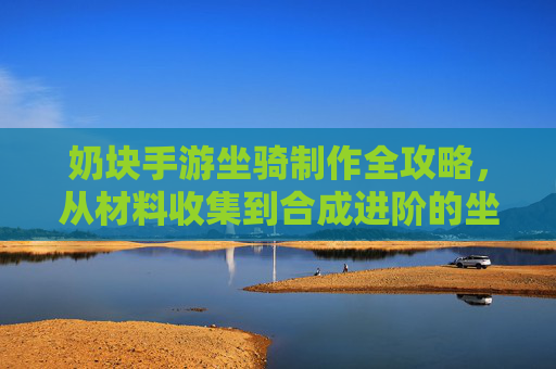 奶块手游坐骑制作全攻略,从材料收集到合成进阶的坐骑养成指南,奶块手游坐骑制作全攻略,从材料收集到合成进阶的坐骑养成指南