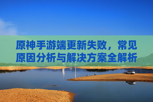 原神手游端更新失败，常见原因分析与解决方案全解析，原神手游端更新失败，常见原因分析与解决方案全解析