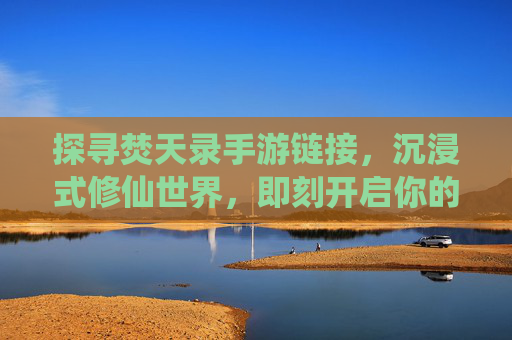 探寻焚天录手游链接,沉浸式修仙世界,即刻开启你的仙侠之旅,探寻焚天录手游链接,沉浸式修仙世界,即刻开启你的仙侠之旅