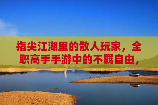指尖江湖里的散人玩家,全职高手手游中的不羁自由,指尖江湖散人与全职高手自由,手游里的不羁玩家体验