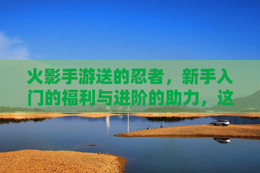 火影手游送的忍者,新手入门的福利与进阶的助力,这些角色你值得拥有!火影手游送忍者,新手入门的福利与进阶助力,这些角色你值得拥有