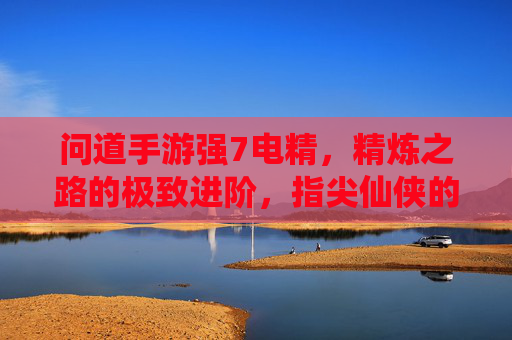 问道手游强7电精,精炼之路的极致进阶,指尖仙侠的全新体验,问道手游强7电精,精炼之路的极致进阶,指尖仙侠的全新体验