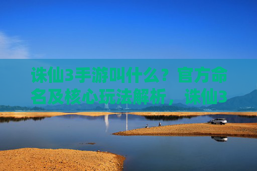诛仙3手游叫什么？官方命名及核心玩法解析，诛仙3手游叫什么？官方命名及核心玩法解析