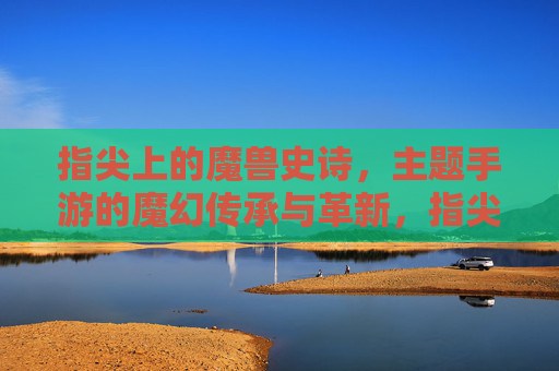 指尖上的魔兽史诗,主题手游的魔幻传承与革新,指尖上的魔兽史诗,主题手游的魔幻传承与革新