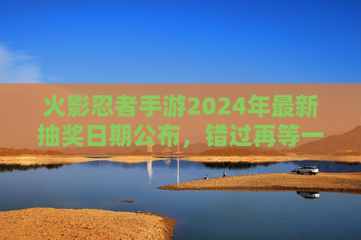 火影忍者手游2024年最新抽奖日期公布，错过再等一年！火影忍者手游2024年最新抽奖日期公布，错过再等一年！