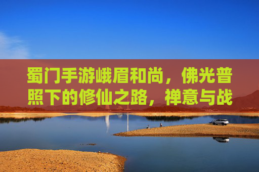蜀门手游峨眉和尚,佛光普照下的修仙之路,禅意与战斗的和谐共鸣,蜀门手游峨眉和尚,佛光修仙路,禅意与战斗的和谐共鸣
