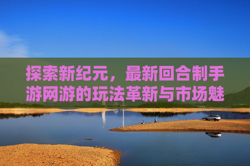 探索新纪元，最新回合制手游网游的玩法革新与市场魅力，探索新纪元，最新回合制手游网游的玩法革新与市场魅力