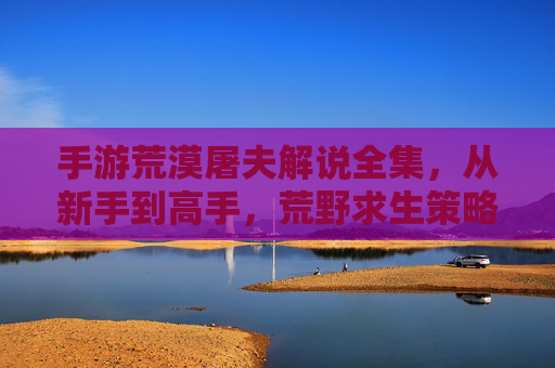 手游荒漠屠夫解说全集,从新手到高手,荒野求生策略与生存技巧的深度解析,手游荒漠屠夫解说全集,从新手到高手,荒野求生策略与生存技巧深度解析
