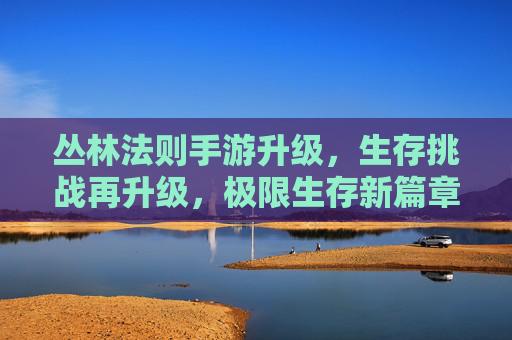 丛林法则手游升级，生存挑战再升级，极限生存新篇章，丛林法则手游升级，生存挑战再升级，极限生存新篇章