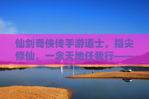 仙剑奇侠传手游道士，指尖修仙，一念天地任我行——辅助与法术的完美演绎，仙剑奇侠传手游道士，指尖修仙，一念天地任我行——辅助与法术的完美演绎