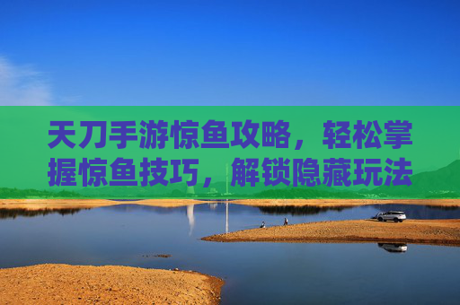 天刀手游惊鱼攻略,轻松掌握惊鱼技巧,解锁隐藏玩法与奖励,天刀手游惊鱼攻略,轻松掌握惊鱼技巧,解锁隐藏玩法与奖励