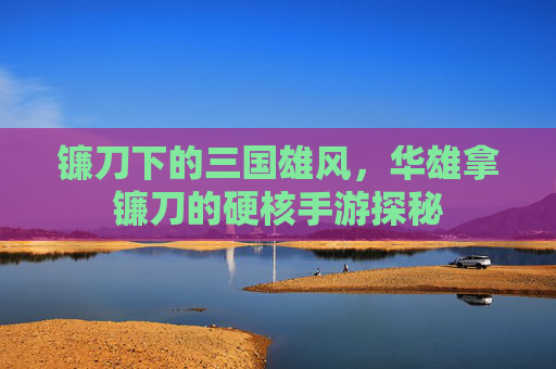 镰刀下的三国雄风,华雄拿镰刀的硬核手游探秘