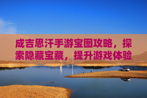 成吉思汗手游宝图攻略，探索隐藏宝藏，提升游戏体验的秘籍