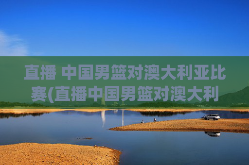 直播 中国男篮对澳大利亚比赛(直播中国男篮对澳大利亚比赛)