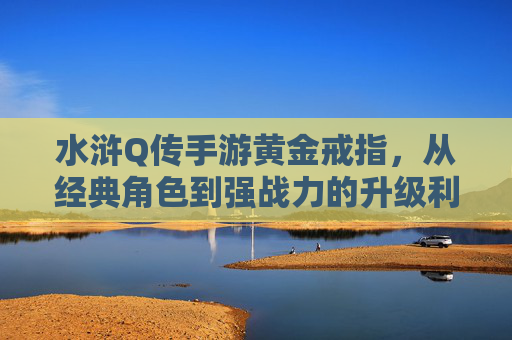 水浒Q传手游黄金戒指,从经典角色到强战力的升级利器