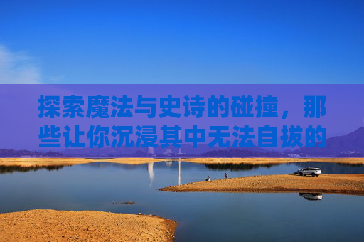 探索魔法与史诗的碰撞,那些让你沉浸其中无法自拔的好玩魔法史诗手游