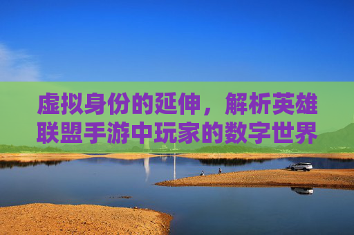 虚拟身份的延伸,解析英雄联盟手游中玩家的数字世界与自我表达
